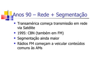 Anos 90 – Rede + Segmentação
   Transamérica começa transmissão em rede
    via Satélite
   1995: CBN (também em FM)
   Segmentação ainda maior
   Rádios FM começam a veicular conteúdos
    comuns às AMs
 