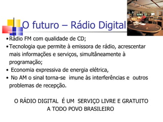 O futuro – Rádio Digital
• Rádio FM com qualidade de CD;
• Tecnologia que permite à emissora de rádio, acrescentar
  mais informações e serviços, simultâneamente à
  programação;
• Economia expressiva de energia elétrica,
• No AM o sinal torna-se imune às interferências e outros
  problemas de recepção.

   O RÁDIO DIGITAL É UM SERVIÇO LIVRE E GRATUITO
              A TODO POVO BRASILEIRO
 