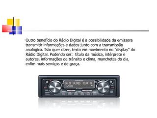 Outro benefício do Rádio Digital é a possibilidade da emissora
transmitir informações e dados junto com a transmissão
analógica. Isto quer dizer, texto em movimento no "display" do
Rádio Digital. Podendo ser: título da música, intérprete e
autores, informações de trânsito e clima, manchetes do dia,
enfim mais serviços e de graça.
 