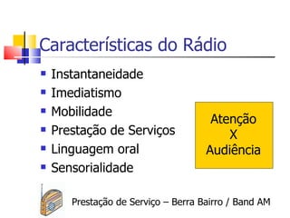 Características do Rádio
   Instantaneidade
   Imediatismo
   Mobilidade
                                      Atenção
   Prestação de Serviços                X
   Linguagem oral                   Audiência
   Sensorialidade

       Prestação de Serviço – Berra Bairro / Band AM
 