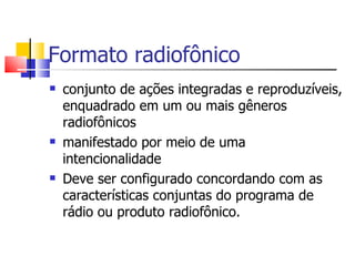 Formato radiofônico
   conjunto de ações integradas e reproduzíveis,
    enquadrado em um ou mais gêneros
    radiofônicos
   manifestado por meio de uma
    intencionalidade
   Deve ser configurado concordando com as
    características conjuntas do programa de
    rádio ou produto radiofônico.
 