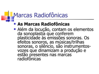 Marcas Radiofônicas
   As Marcas Radiofônicas
   Além da locução, contam os elementos
    da sonoplastia que conferem
    plasticidade às emissões sonoras. Os
    efeitos sonoros, as músicas/trilhas
    sonoras, o silêncio, são instrumentos-
    vozes que dinamizam a produção e
    estão presentes nas marcas
    radiofônicas
 