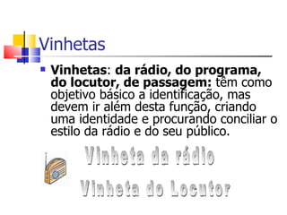 Vinhetas
   Vinhetas: da rádio, do programa,
    do locutor, de passagem: têm como
    objetivo básico a identificação, mas
    devem ir além desta função, criando
    uma identidade e procurando conciliar o
    estilo da rádio e do seu público.
 