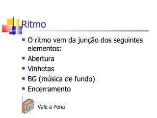 Ritmo
   O ritmo vem da junção dos seguintes
    elementos:
   Abertura
   Vinhetas
   BG (música de fundo)
   Encerramento

       Vale a Pena
 