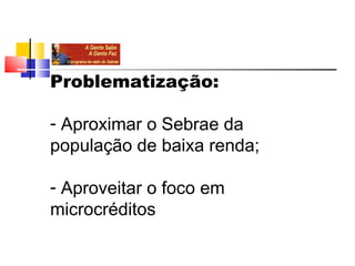 Problematização:

- Aproximar o Sebrae da 
população de baixa renda;

- Aproveitar o foco em 
microcréditos
 