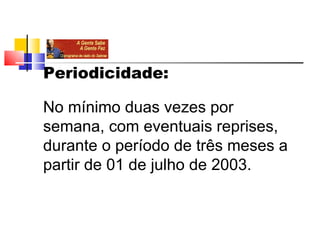 Periodicidade:

No mínimo duas vezes por 
semana, com eventuais reprises, 
durante o período de três meses a 
partir de 01 de julho de 2003.
 