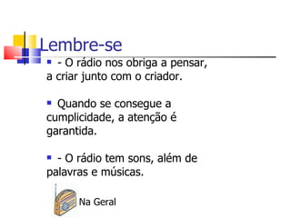 Lembre-se
 - O rádio nos obriga a pensar,
a criar junto com o criador.

 Quando se consegue a
cumplicidade, a atenção é
garantida.

 - O rádio tem sons, além de
palavras e músicas.

      Na Geral
 
