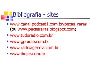 Bibliografia - sites
   www.canal.podcast1.com.br/pecas_raras
    (ou www.pecasraras.blogspot.com)
   www.tudoradio.com.br
   www.gpradio.com.br
   www.radioagencia.com.br
   www.ibope.com.br
 