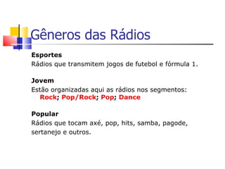 Gêneros das Rádios
Esportes
Rádios que transmitem jogos de futebol e fórmula 1.

Jovem
Estão organizadas aqui as rádios nos segmentos:
  Rock; Pop/Rock; Pop; Dance

Popular
Rádios que tocam axé, pop, hits, samba, pagode,
sertanejo e outros.
 