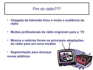 Fim do rádio???
• Chegada da televisão tirou e muito a audiência do
rádio
• Muitos profissionais de rádio migraram para a TV
• Música e notícias foram os principais adaptações
do rádio para um novo modelo
• Segmentação para alcançar
novos públicos
 