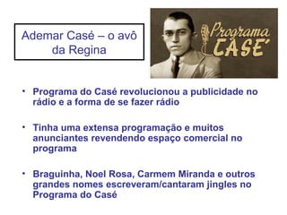 Ademar Casé – o avô
da Regina
• Programa do Casé revolucionou a publicidade no
rádio e a forma de se fazer rádio
• Tinha uma extensa programação e muitos
anunciantes revendendo espaço comercial no
programa
• Braguinha, Noel Rosa, Carmem Miranda e outros
grandes nomes escreveram/cantaram jingles no
Programa do Casé
 
