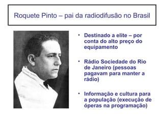 Roquete Pinto – pai da radiodifusão no Brasil
• Destinado a elite – por
conta do alto preço do
equipamento
• Rádio Sociedade do Rio
de Janeiro (pessoas
pagavam para manter a
rádio)
• Informação e cultura para
a população (execução de
óperas na programação)
 