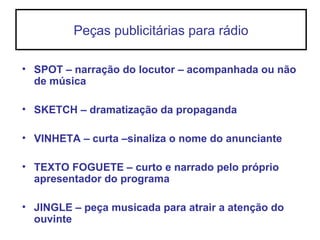 Peças publicitárias para rádio
• SPOT – narração do locutor – acompanhada ou não
de música
• SKETCH – dramatização da propaganda
• VINHETA – curta –sinaliza o nome do anunciante
• TEXTO FOGUETE – curto e narrado pelo próprio
apresentador do programa
• JINGLE – peça musicada para atrair a atenção do
ouvinte
 