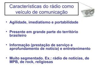 Características do rádio como
veículo de comunicação
• Agilidade, imediatismo e portabilidade
• Presente em grande parte do território
brasileiro
• Informação (prestação de serviço e
aprofundamento de notícia) e entretenimento
• Muito segmentado. Ex.: rádio de notícias, de
MPB, de rock, religiosas
 
