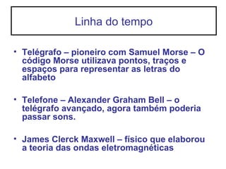 Linha do tempo
• Telégrafo – pioneiro com Samuel Morse – O
código Morse utilizava pontos, traços e
espaços para representar as letras do
alfabeto
• Telefone – Alexander Graham Bell – o
telégrafo avançado, agora também poderia
passar sons.
• James Clerck Maxwell – físico que elaborou
a teoria das ondas eletromagnéticas
 
