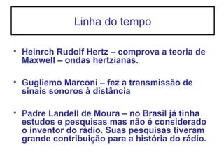 Linha do tempo
• Heinrch Rudolf Hertz – comprova a teoria de
Maxwell – ondas hertzianas.
• Gugliemo Marconi – fez a transmissão de
sinais sonoros à distância
• Padre Landell de Moura – no Brasil já tinha
estudos e pesquisas mas não é considerado
o inventor do rádio. Suas pesquisas tiveram
grande contribuição para a história do rádio.
 