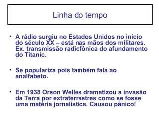Linha do tempo
• A rádio surgiu no Estados Unidos no início
do século XX – está nas mãos dos militares.
Ex. transmissão radiofônica do afundamento
do Titanic.
• Se populariza pois também fala ao
analfabeto.
• Em 1938 Orson Welles dramatizou a invasão
da Terra por extraterrestres como se fosse
uma matéria jornalística. Causou pânico!
 
