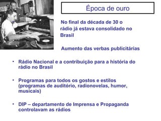 Época de ouro
• No final da década de 30 o
rádio já estava consolidado no
Brasil
Aumento das verbas publicitárias
• Rádio Nacional e a contribuição para a história do
rádio no Brasil
• Programas para todos os gostos e estilos
(programas de auditório, radionovelas, humor,
musicais)
• DIP – departamento de Imprensa e Propaganda
controlavam as rádios
 