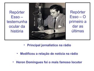 Repórter
Esso –
testemunha
ocular da
história
• Principal jornalístico na rádio
• Modificou a relação de notícia na rádio
• Heron Domingues foi o mais famoso locutor
Repórter
Esso – O
primeiro a
dar as
últimas
 