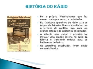 Foi a própria Westinghouse que fez
nascer, meio por acaso, a radiofusão.
Ela fabricava aparelhos de rádio para as
tropas da Primeira Guerra Mundial e com
o término do conflito ficou com um
grande estoque de aparelhos encalhados.
A solução para evitar o prejuízo foi
instalar uma grande antena no pátio da
fábrica e transmitir música para os
habitantes do bairro.
Os aparelhos encalhados foram então
comercializados.

 