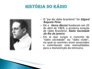 O "pai do rádio brasileiro" foi Edgard
Roquete Pinto.
Ele e Henry Morize fundaram em 20
de abril de 1923, a primeira estação
de rádio brasileira: Rádio Sociedade
do Rio de Janeiro.
Foi aí que surgiu o conceito de
"rádio sociedade" ou "rádio clube",
no qual os ouvintes eram associados
e contribuíam com mensalidades
para a manutenção da emissora.

 