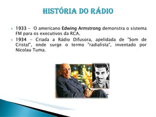 1933 - O americano Edwing Armstrong demonstra o sistema
FM para os executivos da RCA.
1934 - Criada a Rádio Difusora, apelidada de "Som de
Cristal", onde surge o termo "radialista", inventado por
Nicolau Tuma.

 