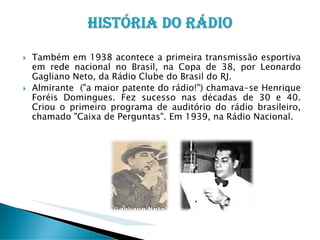 Também em 1938 acontece a primeira transmissão esportiva
em rede nacional no Brasil, na Copa de 38, por Leonardo
Gagliano Neto, da Rádio Clube do Brasil do RJ.
Almirante ("a maior patente do rádio!") chamava-se Henrique
Foréis Domingues. Fez sucesso nas décadas de 30 e 40.
Criou o primeiro programa de auditório do rádio brasileiro,
chamado "Caixa de Perguntas". Em 1939, na Rádio Nacional.

 