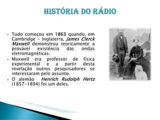 Tudo começou em 1863 quando, em
Cambridge - Inglaterra, James Clerck
Maxwell demonstrou teoricamente a
provável
existência
das
ondas
eletromagnéticas.
Maxwell era professor de física
experimental e a partir desta
revelação outros pesquisadores se
interessaram pelo assunto.
O alemão
Henrich Rudolph Hertz
(1857-1894) foi um deles.

 