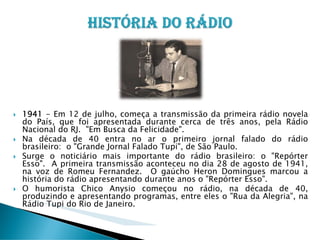 1941 - Em 12 de julho, começa a transmissão da primeira rádio novela
do País, que foi apresentada durante cerca de três anos, pela Rádio
Nacional do RJ. "Em Busca da Felicidade".
Na década de 40 entra no ar o primeiro jornal falado do rádio
brasileiro: o "Grande Jornal Falado Tupi", de São Paulo.
Surge o noticiário mais importante do rádio brasileiro: o "Repórter
Esso". A primeira transmissão aconteceu no dia 28 de agosto de 1941,
na voz de Romeu Fernandez. O gaúcho Heron Domingues marcou a
história do rádio apresentando durante anos o "Repórter Esso".
O humorista Chico Anysio começou no rádio, na década de 40,
produzindo e apresentando programas, entre eles o "Rua da Alegria", na
Rádio Tupi do Rio de Janeiro.

 