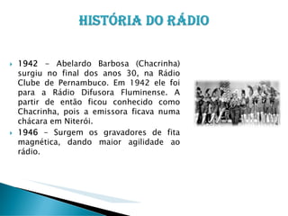 1942 - Abelardo Barbosa (Chacrinha)
surgiu no final dos anos 30, na Rádio
Clube de Pernambuco. Em 1942 ele foi
para a Rádio Difusora Fluminense. A
partir de então ficou conhecido como
Chacrinha, pois a emissora ficava numa
chácara em Niterói.
1946 - Surgem os gravadores de fita
magnética, dando maior agilidade ao
rádio.

 