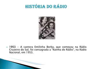 1953 - A cantora Emilinha Borba, que começou na Rádio
Cruzeiro do Sul, foi consagrada a "Rainha do Rádio", na Rádio
Nacional, em 1953.

 