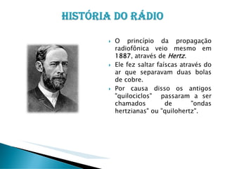 O princípio da propagação
radiofônica veio mesmo em
1887, através de Hertz.
Ele fez saltar faíscas através do
ar que separavam duas bolas
de cobre.
Por causa disso os antigos
"quilociclos" passaram a ser
chamados
de
"ondas
hertzianas" ou "quilohertz".

 