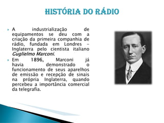 A
industrialização
de
equipamentos se deu com a
criação da primeira companhia de
rádio, fundada em Londres Inglaterra pelo cientista italiano
Guglielmo Marconi.
Em
1896,
Marconi
já
havia
demonstrado
o
funcionamento de seus aparelhos
de emissão e recepção de sinais
na própria Inglaterra, quando
percebeu a importância comercial
da telegrafia.

 