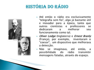 Até então o rádio era exclusivamente
"telegrafia sem fio", algo já bastante útil
e inovador para a época, tanto que
outros cientistas e professores se
dedicaram
a
melhorar
seu
funcionamento como tal.
Oliver Lodge (Inglaterra) e Ernest Branly
(França), por exemplo, inventaram o
"coesor", um dispositivo que melhorava
a detecção.
Não se imaginava, até então, a
possibilidade
do
rádio
transmitir
mensagens faladas, através do espaço.

 
