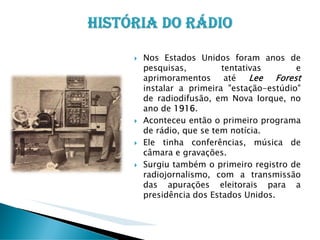 Nos Estados Unidos foram anos de
pesquisas,
tentativas
e
Lee Forest
aprimoramentos até
instalar a primeira "estação-estúdio"
de radiodifusão, em Nova Iorque, no
ano de 1916.
Aconteceu então o primeiro programa
de rádio, que se tem notícia.
Ele tinha conferências, música de
câmara e gravações.
Surgiu também o primeiro registro de
radiojornalismo, com a transmissão
das apurações eleitorais para a
presidência dos Estados Unidos.

 
