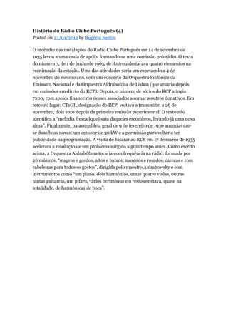 História do Rádio Clube Português (4)
Posted on 24/01/2012 by Rogério Santos
O incêndio nas instalações do Rádio Clube Português em 14 de setembro de
1935 levou a uma onda de apoio, formando-se uma comissão pró-rádio. O texto
do número 7, de 1 de junho de 1965, de Antena destacava quatro elementos na
reanimação da estação. Uma das atividades seria um espetáculo a 4 de
novembro do mesmo ano, com um concerto da Orquestra Sinfónica da
Emissora Nacional e da Orquestra Aldrabófona de Lisboa (que atuaria depois
em emissões em direto do RCP). Depois, o número de sócios do RCP atingia
7200, com apoios financeiros desses associados a somar a outros donativos. Em
terceiro lugar, CT1GL, designação do RCP, voltava a transmitir, a 26 de
novembro, dois anos depois da primeira emissão experimental. O texto não
identifica a “melodia fresca [que] saiu daqueles escombros, levando já uma nova
alma”. Finalmente, na assembleia geral de 9 de fevereiro de 1936 anunciavamse duas boas novas: um emissor de 30 kW e a permissão para voltar a ter
publicidade na programação. A visita de Salazar ao RCP em 17 de março de 1935
acelerara a resolução de um problema surgido algum tempo antes. Como escrito
acima, a Orquestra Aldrabófona tocaria com frequência na rádio: formada por
26 músicos, “magros e gordos, altos e baixos, morenos e rosados, carecas e com
cabeleiras para todos os gostos”, dirigida pelo maestro Aldrabowsky e com
instrumentos como “um piano, dois harmónios, umas quatro violas, outras
tantas guitarras, um pífaro, vários berimbaus e o resto constava, quase na
totalidade, de harmónicas de boca”.

 