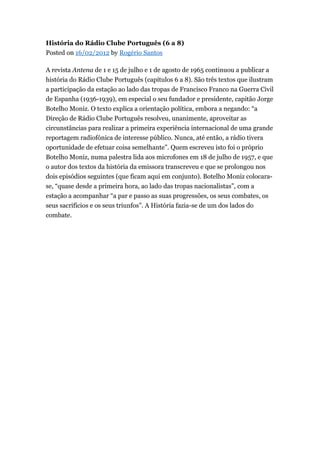 História do Rádio Clube Português (6 a 8)
Posted on 16/02/2012 by Rogério Santos
A revista Antena de 1 e 15 de julho e 1 de agosto de 1965 continuou a publicar a
história do Rádio Clube Português (capítulos 6 a 8). São três textos que ilustram
a participação da estação ao lado das tropas de Francisco Franco na Guerra Civil
de Espanha (1936-1939), em especial o seu fundador e presidente, capitão Jorge
Botelho Moniz. O texto explica a orientação política, embora a negando: “a
Direção de Rádio Clube Português resolveu, unanimente, aproveitar as
circunstâncias para realizar a primeira experiência internacional de uma grande
reportagem radiofónica de interesse público. Nunca, até então, a rádio tivera
oportunidade de efetuar coisa semelhante”. Quem escreveu isto foi o próprio
Botelho Moniz, numa palestra lida aos microfones em 18 de julho de 1957, e que
o autor dos textos da história da emissora transcreveu e que se prolongou nos
dois episódios seguintes (que ficam aqui em conjunto). Botelho Moniz colocarase, “quase desde a primeira hora, ao lado das tropas nacionalistas”, com a
estação a acompanhar “a par e passo as suas progressões, os seus combates, os
seus sacrifícios e os seus triunfos”. A História fazia-se de um dos lados do
combate.

 