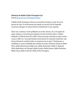 História do Rádio Clube Português (9)
Posted on 26/02/2012 by Rogério Santos
O Rádio Clube Português sofreria um atentado à bomba na noite de 20 de
janeiro de 1937. O envolvimento da estação na Guerra Civil de Espanha
acarretava inimigos. O emissor ficaria restabelecido no dia seguinte.
Nesse ano, continua o texto publicado na revista Antena, de 15 de Agosto de
1965, realizou-se uma festa por iniciativa da Casa de Entre Douro e Minho
dedicada à Telefonia Sem Fios (TSF). Numa alocução proferida na altura, dissese que a rádio era “um poderosíssimo instrumento de expansão inteletual, cujo
desenvolvimento constitui índice no progresso de um país”. Participaram a
totalidade ou quase totalidade das estações de então: Emissora Nacional, Rádio
Hertz, Rádio Renascença, Rádio Luso, Rádio Peninsular, Rádio S. Mamede,
Clube Radiofónico de Portugal, Rádio Condes, Rádio Sonora, Rádio Hertziana,
Rádio Graça, Rádio Colonial e Rádio Clube Português.

 