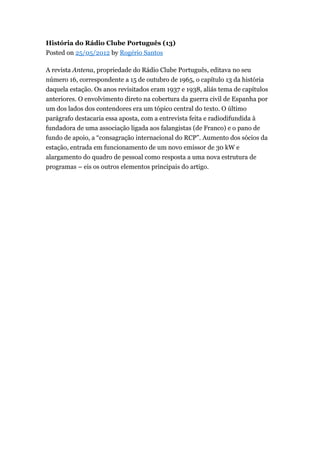 História do Rádio Clube Português (13)
Posted on 25/05/2012 by Rogério Santos
A revista Antena, propriedade do Rádio Clube Português, editava no seu
número 16, correspondente a 15 de outubro de 1965, o capítulo 13 da história
daquela estação. Os anos revisitados eram 1937 e 1938, aliás tema de capítulos
anteriores. O envolvimento direto na cobertura da guerra civil de Espanha por
um dos lados dos contendores era um tópico central do texto. O último
parágrafo destacaria essa aposta, com a entrevista feita e radiodifundida à
fundadora de uma associação ligada aos falangistas (de Franco) e o pano de
fundo de apoio, a “consagração internacional do RCP”. Aumento dos sócios da
estação, entrada em funcionamento de um novo emissor de 30 kW e
alargamento do quadro de pessoal como resposta a uma nova estrutura de
programas – eis os outros elementos principais do artigo.

 
