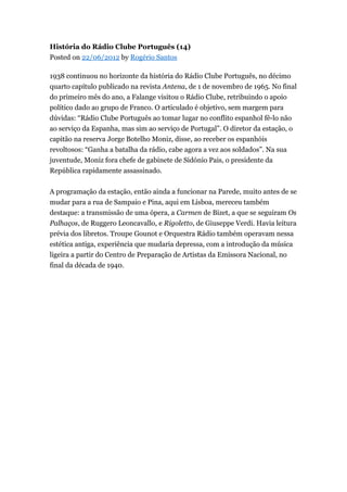 História do Rádio Clube Português (14)
Posted on 22/06/2012 by Rogério Santos
1938 continuou no horizonte da história do Rádio Clube Português, no décimo
quarto capítulo publicado na revista Antena, de 1 de novembro de 1965. No final
do primeiro mês do ano, a Falange visitou o Rádio Clube, retribuindo o apoio
político dado ao grupo de Franco. O articulado é objetivo, sem margem para
dúvidas: “Rádio Clube Português ao tomar lugar no conflito espanhol fê-lo não
ao serviço da Espanha, mas sim ao serviço de Portugal”. O diretor da estação, o
capitão na reserva Jorge Botelho Moniz, disse, ao receber os espanhóis
revoltosos: “Ganha a batalha da rádio, cabe agora a vez aos soldados”. Na sua
juventude, Moniz fora chefe de gabinete de Sidónio Pais, o presidente da
República rapidamente assassinado.
A programação da estação, então ainda a funcionar na Parede, muito antes de se
mudar para a rua de Sampaio e Pina, aqui em Lisboa, mereceu também
destaque: a transmissão de uma ópera, a Carmen de Bizet, a que se seguiram Os
Palhaços, de Ruggero Leoncavallo, e Rigoletto, de Giuseppe Verdi. Havia leitura
prévia dos libretos. Troupe Gounot e Orquestra Rádio também operavam nessa
estética antiga, experiência que mudaria depressa, com a introdução da música
ligeira a partir do Centro de Preparação de Artistas da Emissora Nacional, no
final da década de 1940.

 