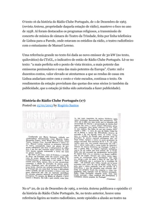 O texto 16 da história do Rádio Clube Português, de 1 de Dezembro de 1965
(revista Antena, propriedade daquela estação de rádio), manteve o foco no ano
de 1938. Aí foram destacados os programas religiosos, a transmissão de
concerto de música de câmara do Teatro da Trindade, feita por linha telefónica
de Lisboa para a Parede, onde estavam os estúdios da rádio, o teatro radiofónico
com o entusiasmo de Manuel Lereno.
Uma referência grande no texto foi dada ao novo emissor de 30 kW (no texto,
quilovátios) da CT1GL, o indicativo de então de Rádio Clube Português. Lê-se no
texto: “a mais perfeita sob o ponto de vista técnico, a mais potente das
emissoras peninsulares e uma das mais potentes da Europa”. Custo: mil e
duzentos contos, valor elevado se atentarmos a que as rendas de casas em
Lisboa andariam entre cem e cento e vinte escudos, continua o texto. Os
rendimentos da estação provinham das quotas dos seus sócios (e também da
publicidade, que a estação já tinha sido autorizada a fazer publicidade).

História do Rádio Clube Português (17)
Posted on 15/01/2013 by Rogério Santos

No nº 20, de 22 de Dezembro de 1965, a revista Antena publicava o episódio 17
da história do Rádio Clube Português. Se, no texto anterior, houve uma
referência ligeira ao teatro radiofónico, neste episódio a alusão ao teatro na

 