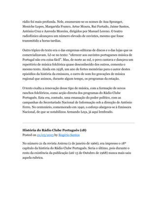 rádio foi mais profunda. Nele, enumeram-se os nomes de Ana Spranger,
Meniche Lopes, Margarida Franco, Artur Moura, Rui Furtado, Jaime Santos,
António Cruz e Azevedo Moreira, dirigidos por Manuel Lereno. O teatro
radiofónico alcançava um número elevado de ouvintes, mesmo que fosse
transmitido a horas tardias.
Outro tópico do texto era o das empresas editoras de discos e o das lojas que os
comercializavam. Lê-se no texto: “oferecer aos ouvintes portugueses música de
Portugal não era coisa fácil”. Mas, de norte ao sul, o povo cantava e dançava um
repertório de música folclórica quase desconhecido dos outros, comenta o
mesmo texto. Ainda em 1938, um ano de fortes memórias para o autor destes
episódios da história da emissora, o carro de som fez gravações de música
regional que animou, durante algum tempo, os programas da estação.
O texto exalta a renovação desse tipo de música, com a formação de novos
ranchos folclóricos, como acção directa dos programas do Rádio Clube
Português. Esta era, contudo, uma emanação do poder político, com as
campanhas do Secretariado Nacional de Informação sob a direcção de António
Ferro. No centenário, comemorado em 1940, o esforço alargava-se à Emissora
Nacional, de que se notabilizou Armando Leça, já aqui lembrado.

História do Rádio Clube Português (18)
Posted on 21/03/2013 by Rogério Santos
No número 21 da revista Antena (1 de janeiro de 1966), era impresso o 18º
capítulo da história do Rádio Clube Português. Seria o último, pois durante o
resto da existência da publicação (até 15 de Outubro de 1968) nunca mais saiu
aquela rubrica.

 