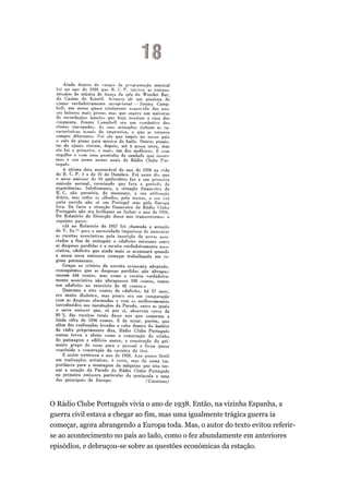 O Rádio Clube Português vivia o ano de 1938. Então, na vizinha Espanha, a
guerra civil estava a chegar ao fim, mas uma igualmente trágica guerra ia
começar, agora abrangendo a Europa toda. Mas, o autor do texto evitou referirse ao acontecimento no país ao lado, como o fez abundamente em anteriores
episódios, e debruçou-se sobre as questões económicas da estação.

 