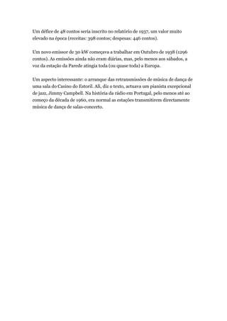 Um défice de 48 contos seria inscrito no relatório de 1937, um valor muito
elevado na época (receitas: 398 contos; despesas: 446 contos).
Um novo emissor de 30 kW começava a trabalhar em Outubro de 1938 (1296
contos). As emissões ainda não eram diárias, mas, pelo menos aos sábados, a
voz da estação da Parede atingia toda (ou quase toda) a Europa.
Um aspecto interessante: o arranque das retransmissões de música de dança de
uma sala do Casino do Estoril. Ali, diz o texto, actuava um pianista excepcional
de jazz, Jimmy Campbell. Na história da rádio em Portugal, pelo menos até ao
começo da década de 1960, era normal as estações transmitirem directamente
música de dança de salas-concerto.

 