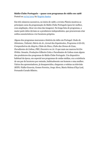 Rádio Clube Português – quase cem programas de rádio em 1968
Posted on 10/02/2012 by Rogério Santos
Em três números sucessivos, no início de 1968, a revista Plateia mostrou as
principais caras da programação do Rádio Clube Português (para ler melhor,
com ampliação, clicar em cima das imagens). Na longa lista de programas, a
maior parte deles deviam-se a produtores independentes, que procuravam criar
estilos característicos e ter locutores próprios.
Alguns dos programas marcaram a história da rádio em Portugal: Onda do
Otimismo, Talismã, Diário do Ar, Jornal dos Espetáculos, Programa à Gô-Gô,
Companheiros da Alegria, Clube do Disco, Clube das Donas de Casa,
Parodiantes de Lisboa, PBX, Encontro no Ar. O que mais me marcou foi Em
Órbita. Sonarte, Produções Gilberto Cotta e Parodiantes de Lisboa eram alguns
dos produtores dos programas do Rádio Clube Português. Um dispositivo
habitual da época, em especial nos programas de ondas médias, era a existência
de um par de locutores por emissão, habitualmente um homem e uma mulher.
Vários dos apresentadores, já desaparecidos, chegaram a vedetas na televisão
(RTP): Fialho Gouveia, Gomes Ferreira, Jorge Alves, Maria Helena d’Eça Leal,
Fernando Curado Ribeiro.

 