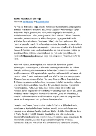 Teatro radiofónico em 1949
Posted on 29/04/2012 by Rogério Santos
Na véspera de Natal de 1949, a Rádio Peninsular (Lisboa) emitia um programa
de teatro radiofónico, de autoria de António Guedes de Amorim (1901-1979).
Nascido na Régua, passaria pelo Porto, como empregado do comércio, e
estabelecer-se-ia em Lisboa, como jornalista de O Século e O Século Ilustrado,
romancista, nomeadamente de Aldeia das Águias (1939, prémio Ricardo
Malheiros da Academia das Ciências de Lisboa) e Os Barcos descem o Rio
(1945), e biógrafo, caso do livro Francisco de Assis, Renovador da Humanidade
(1960). As curtas biografias que encontrei referem-se à obra literária de António
Guedes de Amorim como tendo dois períodos, um com acento neo-realista ou
marxista, sobre a pobreza, a marginalidade e o real social e quotidiano do
submundo (Press.net do Douro), o outro com um pendor religioso, a partir de
1960.
Noite sem Pecado, emitido pela Rádio Peninsular, apresentou quatro
personagens: Maria Augusta, o filho Luís, a empregada Ricardina e a vizinha
Piedade. Maria Augusta estava doente (tuberculosa) e esperava notícias do
marido ausente em África para onde fora ganhar a vida mas já há muito que não
enviava cartas. O autor mostra um quadro de miséria, que nem o emprego do
filho num banco consegue debelar. Não havia dinheiro, Maria Augusta tinha
dívidas na mercearia, no talho, etc., à empregada (criada), que gastara todos os
seus parcos bens na ajuda na casa, já se deviam alguns meses de vencimento.
Nessa véspera de Natal, Luís trazia cinco contos (cinco mil escudos) que
resultara de um engano em depósito feito por um antigo sócio do seu pai. A mãe
condenou o filho e obrigou-o a devolver o dinheiro. Quase em simultâneo, o
carteiro trazia uma carta do marido de Maria Augusta, com um cheque de dez
contos e a dizer que a sua vida profissional estava melhor.
Uma das estações dos Emissores Associados de Lisboa, a Rádio Peninsular,
antecipava-se à própria Emissora Nacional a emitir teatro radiofónico, que
ensaiava nessa altura As Pupilas do Senhor Reitor, de Júlio Dinis. No seu livro
O Teatro Invisível (2006), Eduardo Street refere-se a esta produção da
Emissora Nacional como uma superprodução. Se sabemos que a transmissão da
Emissora foi um êxito, não nos chegou uma informação tão precisa da
transmissão da Rádio Peninsular. Mas certamente que foi também um êxito,

 