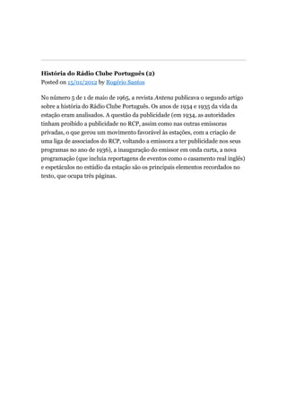 História do Rádio Clube Português (2)
Posted on 15/01/2012 by Rogério Santos
No número 5 de 1 de maio de 1965, a revista Antena publicava o segundo artigo
sobre a história do Rádio Clube Português. Os anos de 1934 e 1935 da vida da
estação eram analisados. A questão da publicidade (em 1934, as autoridades
tinham proibido a publicidade no RCP, assim como nas outras emissoras
privadas, o que gerou um movimento favorável às estações, com a criação de
uma liga de associados do RCP, voltando a emissora a ter publicidade nos seus
programas no ano de 1936), a inauguração do emissor em onda curta, a nova
programação (que incluia reportagens de eventos como o casamento real inglês)
e espetáculos no estúdio da estação são os principais elementos recordados no
texto, que ocupa três páginas.

 