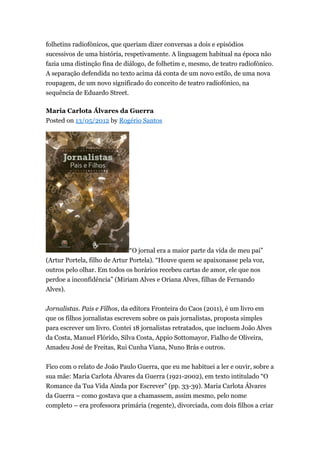 folhetins radiofónicos, que queriam dizer conversas a dois e episódios
sucessivos de uma história, respetivamente. A linguagem habitual na época não
fazia uma distinção fina de diálogo, de folhetim e, mesmo, de teatro radiofónico.
A separação defendida no texto acima dá conta de um novo estilo, de uma nova
roupagem, de um novo significado do conceito de teatro radiofónico, na
sequência de Eduardo Street.
Maria Carlota Álvares da Guerra
Posted on 13/05/2012 by Rogério Santos

“O jornal era a maior parte da vida de meu pai”
(Artur Portela, filho de Artur Portela). “Houve quem se apaixonasse pela voz,
outros pelo olhar. Em todos os horários recebeu cartas de amor, ele que nos
perdoe a inconfidência” (Miriam Alves e Oriana Alves, filhas de Fernando
Alves).
Jornalistas. Pais e Filhos, da editora Fronteira do Caos (2011), é um livro em
que os filhos jornalistas escrevem sobre os pais jornalistas, proposta simples
para escrever um livro. Contei 18 jornalistas retratados, que incluem João Alves
da Costa, Manuel Flórido, Silva Costa, Appio Sottomayor, Fialho de Oliveira,
Amadeu José de Freitas, Rui Cunha Viana, Nuno Brás e outros.
Fico com o relato de João Paulo Guerra, que eu me habituei a ler e ouvir, sobre a
sua mãe: Maria Carlota Álvares da Guerra (1921-2002), em texto intitulado “O
Romance da Tua Vida Ainda por Escrever” (pp. 33-39). Maria Carlota Álvares
da Guerra – como gostava que a chamassem, assim mesmo, pelo nome
completo – era professora primária (regente), divorciada, com dois filhos a criar

 
