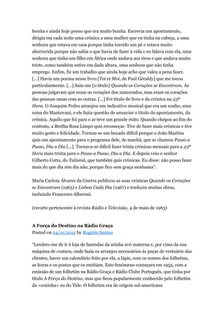 bonita e ainda hoje penso que era muito bonita. Escrevia um apontamento,
dirigia em cada noite uma crónica a uma mulher que eu tinha na cabeça, a uma
senhora que estava em casa porque tinha torcido um pé e estava muito
aborrecida porque não sabia o que havia de fazer à vida e eu falava com ela, uma
senhora que tinha um filho em África onde andava aos tiros e que andava muito
triste, como também estive em dada altura, uma senhora que não tinha
emprego. Enfim, fiz um trabalho que ainda hoje acho que valeu a pena fazer.
[...] Havia um poema nesse livro [Toi et Moi, de Paul Géraldy] que me tocou
particularmente. [...] Saiu-me [o título] Quando os Corações se Encontram. As
pessoas julgavam que eram os corações dos namorados, mas eram os corações
das pessoas umas com as outras. [...] Foi título de livro e da crónica na 23ª
Hora. O Joaquim Pedro arranjou um indicativo musical que era um sonho, uma
coisa do Mantovani, e ele fazia questão de anunciar o título do apontamento, da
crónica. Aquilo que foi para o ar teve um grande êxito. Quando chegou ao fim do
contrato, a Bertha Rosa Limpo quis recomeçar. Tive de fazer mais crónicas e tive
muito gosto e felicidade. Tornou-se um bocado difícil porque o João Martins
quis um apontamento para o programa dele, de manhã, que se chamou Passo a
Passo, Dia a Dia [...]. Tornava-se difícil fazer trinta crónicas mensais para a 23ª
Hora mais trinta para o Passo a Passo, Dia a Dia. E depois veio o senhor
Gilberto Cotta, do Talismã, que também quis crónicas. Eu disse: não posso fazer
mais do que dia sim dia não, porque fico sem graça nenhuma”.
Maria Carlota Álvares da Guerra publicou as suas crónicas Quando os Corações
se Encontram (1965) e Lisboa Cada Dia (1967) e traduziu muitas obras,
incluindo Francesco Alberoni.
(recorte pertencente à revista Rádio e Televisão, 4 de maio de 1963)

A Força do Destino na Rádio Graça
Posted on 24/11/2012 by Rogério Santos
“Lembro-me de ir à loja de fazendas da minha avó materna e, por cima da sua
máquina de costura, onde fazia os arranjos necessários às peças de vestuário das
clientes, haver um calendário feito por ela, a lápis, com os nomes dos folhetins,
as horas e os postos que os emitiam. Este fenómeno começara em 1955, com a
emissão de um folhetim na Rádio Graça e Rádio Clube Português, que tinha por
título A Força do Destino, mas que ficou popularmente conhecido pelo folhetim
da «coxinha» ou do Tide. O folhetim era de origem sul-americana

 