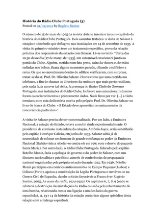 História do Rádio Clube Português (3)
Posted on 21/01/2012 by Rogério Santos
O número de 15 de maio de 1965 da revista Antena inseria o terceiro capítulo da
história do Rádio Clube Português. Dois assuntos tratados: a visita de Salazar à
estação e o incêndio que deflagrou nas instalações em 14 de setembro de 1935. A
visita do primeiro-ministro teve um tratamento específico, prova da relação
próxima dos responsáveis da estação com Salazar. Lê-se no texto: “Cerca das
10,30 desse dia [17 de março de 1935], um automóvel estacionara junto ao
portão do Clube. Alguém, metido num fato preto, saira da viatura e, de mãos
enfiadas nos bolsos, ficara alguns momentos parado, olhando o edifício e a
cerca. Os que se encontravam dentro do edifício verificaram, com surpresa,
tratar-se do sr. Prof. Dr. Oliveira Salazar. Houve como que uma corrida aos
telefones, a fim de chamar os directores da emissora que mais perto residiam,
pois nada fazia antever tal visita. A presença do ilustre Chefe do Governo
Português, nas instalações do Rádio Clube, foi breve mas minuciosa. Inúmeros
foram os esclarecimentos e prontamente dados. Nada ficou por ver. [...] a visita
terminou com esta dedicatória escrita pelo próprio Prof. Dr. Oliveira Salazar no
livro de honra do Clube: «O Estado deve aproveitar os ensinamentos da
concorrência particular»”.
A visita de Salazar precisa de ser contextualizada. Por um lado, a Emissora
Nacional, a estação do Estado, estava a emitir ainda experimentalmente. O
presidente da comissão instaladora da estação, António Joyce, seria substituído
pelo capitão Henrique Galvão, em junho de 1935. Salazar sabia já da
necessidade de colocar um homem de grande confiança no poder da Emissora
Nacional (Galvão viria a rebelar-se contra ele em 1961 com o desvio do paquete
Santa Maria). Por outro lado, o Rádio Clube Português, liderado pelo capitão
Botelho Moniz, fazia a apologia do governo e do poder de Salazar, com um
discurso nacionalista e patriótico, através de conferências de propaganda
nacional organizadas pela própria estação durante 1935. Em 1936, Botelho
Moniz participou em comícios anticomunistas no Campo Pequeno (Lisboa) e
Coliseu (Porto), apoiou a constituição da Legião Portuguesa e envolveu-se na
Guerra Civil de Espanha, dando notícias favoráveis a Franco (ver Rogério
Santos, 2005, As vozes da rádio, 1924-1939). Os capítulos 6, 7, 8, 9 (onde se
relataria a destruição das instalações da Rádio causada pelo rebentamento de
uma bomba, relacionada com a sua ligação a um dos lados da guerra
espanhola), 11, 13 e 14 da história da estação contariam alguns episódios desta
relação com a Falange espanhola.

 